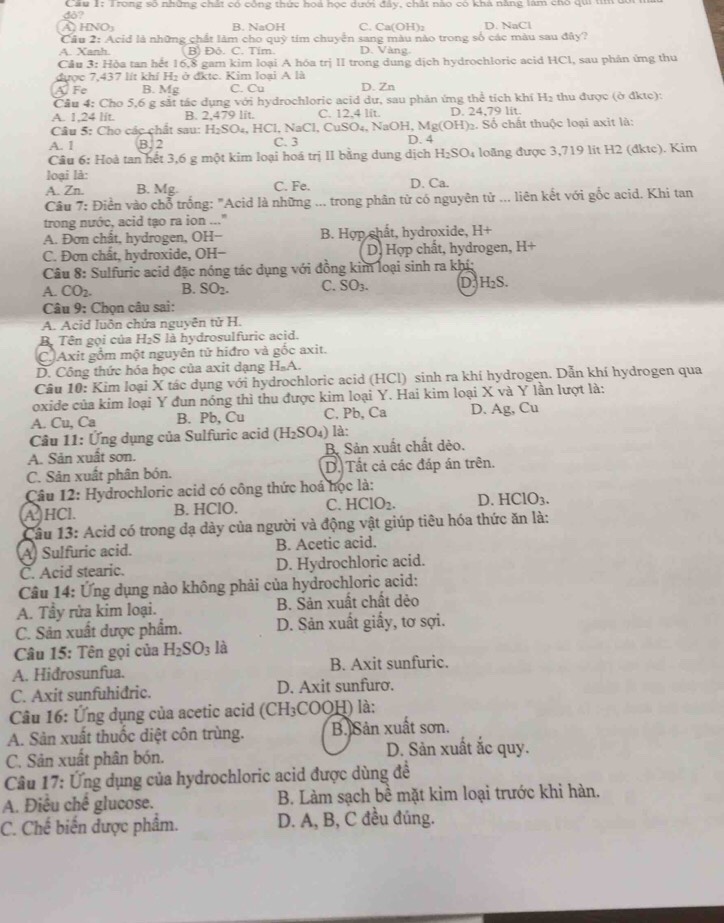 do?  Cầu 1: Trong số những chất có công thức hoá học dưới đây, chất nào có khả năng làm cho qui tìm dới
à hn B. NaOH C. Ca(OH)₂ D. NaCl
Câu 2: Acid là những chất làm cho quỹ tim chuyển sang màu nào trong số các màu sau đây?
A. Xanh B) Đô. C. Tim. D. Vàng.
Cầu 3: Hòa tan hết 16,8 gam kim loại A hóa trị II trong dung dịch hydrochloric acid HCl, sau phản ứng thu
được 7,437 lít khí Hị ở đkte. Kim loại A là
A  Fe B. Mg C. Cu D. Zn
Câu 4: Cho 5,6 g sắt tác dụng với hydrochloric acid dự, sau phản ứng thể tích khí H_2 thu được (ở đkte):
A. 1,24 lft. B. 2,479 lit. C. 12.4 lit. D. 24,79 lit.
Câu 5: Cho các chất sau: H₂SO₄, HCl, NaCl, CuSO₄, NaOH, M 1g(OH Số chất thuộc loại axit là:
A. 1 B. 2 C. 3 D. 4
Câu 6: Hoà tan hết 3,6 g một kim loại hoá trị II bằng dung dịch H_2SO_4 loãng được 3,719 lit H2 (đktc). Kim
loại là:
A. Zn. B. Mg. C. Fe. D. Ca.
Cầâu 7: Điển vào chỗ trống: "Acid là những ... trong phân từ có nguyên tử ... liên kết với gốc acid. Khi tan
trong nước, acid tạo ra ion ..."
A. Đơn chất, hydrogen, OH- B. Hợp chất, hydroxide, H+
C. Đơn chất, hydroxide, OH- D. Hợp chất, hydrogen, H+
Câu 8: Sulfuric acid đặc nóng tác dụng với đồng kim loại sinh ra khí;
A. CO2. B. SC 2. C. O_3 D. H₂S.
Câu 9: Chọn câu sai:
A. Acid luôn chứa nguyên tử H.
Bộ Tên gọi của H₂S là hydrosulfuric acid.
C Axit gồm một nguyên tử hiđro và gốc axit.
D. Công thức hóa học của axit dạng HạA.
Câu 10: Kim loại X tác dụng với hydrochloric acid (HCl) sinh ra khí hydrogen. Dẫn khí hydrogen qua
oxide của kim loại Y đun nóng thì thu được kim loại Y. Hai kim loại X và Y lần lượt là:
A. Cu, Ca B. Pb, Cu C. Pb, Ca D. Ag, Cu
Câu 11: Ứng dụng của Sulfuric acid (H_2SO_4) là:
A. Sản xuất sơn. B. Sản xuất chất dẻo.
C. Sản xuất phân bón. D. Tất cả các đáp án trên.
Câu 12: Hydrochloric acid có công thức hoá học là:
AHCl. B. HClO. C. HCIO_2. D. HClO_3.
Câu 13: Acid có trong dạ dày của người và động vật giúp tiêu hóa thức ăn là:
A) Sulfuric acid. B. Acetic acid.
C. Acid stearic. D. Hydrochloric acid.
Câu 14: Ứng dụng nào không phải của hydrochloric acid:
A. Tầy rửa kim loại. B. Sản xuất chất dẻo
C. Sản xuất được phẩm. D. Sản xuất giấy, tơ sợi.
Câu 15: Tên gọi của H_2SO_3 là
A. Hidrosunfua. B. Axit sunfuric.
C. Axit sunfuhidric. D. Axit sunfuro.
Câu 16: Ứng dụng của acetic acid ( CH: (COOH) là:
A. Sản xuất thuốc diệt côn trùng. B. Sản xuất sơn.
C. Sản xuất phân bón. D. Sản xuất ắc quy.
Câu 17: Ứng dụng của hydrochloric acid được dùng đề
A. Điều chế glucose. B. Làm sạch bề mặt kim loại trước khi hàn.
C. Chế biến được phẩm. D. A, B, C đều đúng.