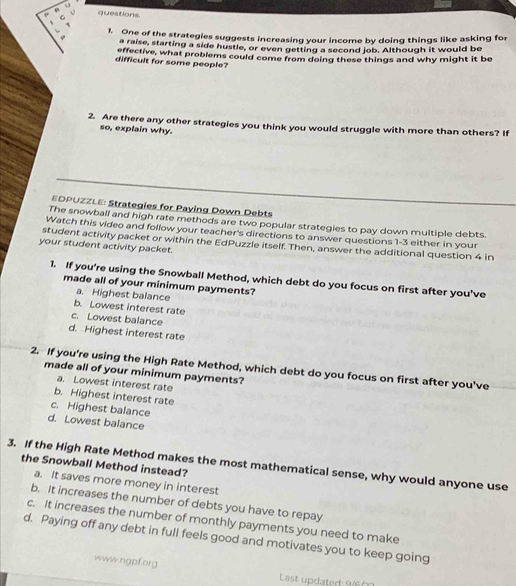 φ C questions.
1
1. One of the strategies suggests increasing your income by doing things like asking for
.
a raise, starting a side hustle, or even getting a second job. Although it would be
effective, what problems could come from doing these things and why might it be
difficult for some people?
2. Are there any other strategies you think you would struggle with more than others? If
so, explain why.
EDPUZZLE: Strategies for Paying Down Debts
The snowball and high rate methods are two popular strategies to pay down multiple debts.
Watch this video and follow your teacher's directions to answer questions 1-3 either in your
student activity packet or within the EdPuzzle itself. Then, answer the additional question 4 in
your student activity packet.
1. If you’re using the Snowball Method, which debt do you focus on first after you’ve
made all of your minimum payments?
a. Highest balance
b. Lowest interest rate
c. Lowest balance
d. Highest interest rate
2. If you're using the High Rate Method, which debt do you focus on first after you’ve
made all of your minimum payments?
a. Lowest interest rate
b. Highest interest rate
c. Highest balance
d. Lowest balance
3. If the High Rate Method makes the most mathematical sense, why would anyone use
the Snowball Method instead?
a. It saves more money in interest
b. It increases the number of debts you have to repay
c. It increases the number of monthly payments you need to make
d. Paying off any debt in full feels good and motivates you to keep going
www.ngpf.org
Last updated: 9/603