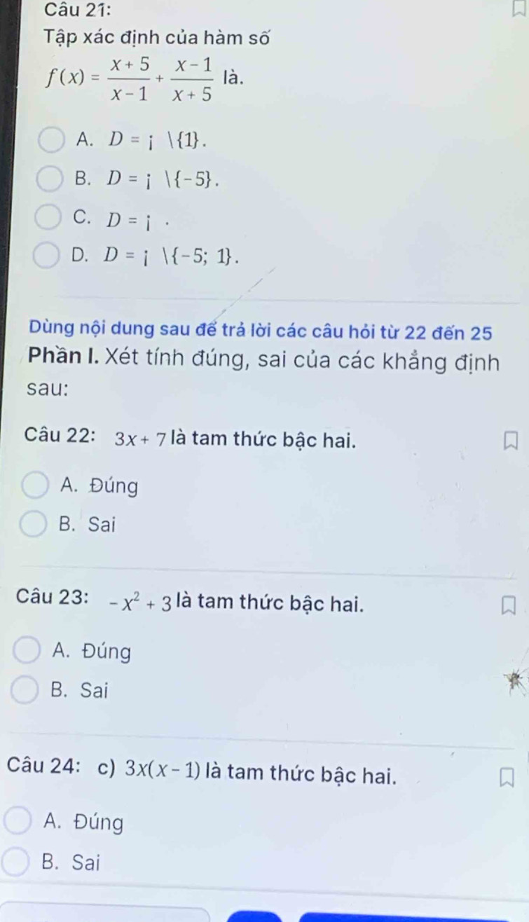 Tập xác định của hàm số
f(x)= (x+5)/x-1 + (x-1)/x+5  là.
A. D=i| 1.
B. D=i| -5.
C. D=i·
D. D=i| -5;1. 
Dùng nội dung sau để trả lời các câu hỏi từ 22 đến 25
Phần I. Xét tính đúng, sai của các khẳng định
sau:
Câu 22: 3x+7 là tam thức bậc hai.
A. Đúng
B. Sai
Câu 23: -x^2+3 là tam thức bậc hai.
A. Đúng
B. Sai
Câu 24: c) 3x(x-1) là tam thức bậc hai.
A. Đúng
B. Sai