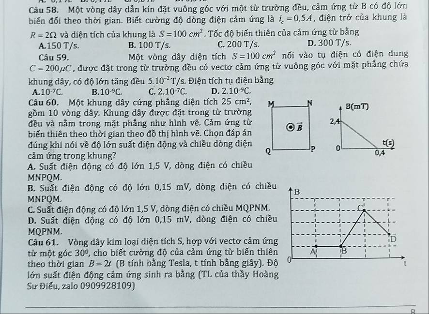 Một vòng dây dẫn kín đặt vuông góc với một từ trường đều, cảm ứng từ B có độ lớn
biến đổi theo thời gian. Biết cường độ dòng điện cảm ứng là i_c=0,5A , điện trở của khung là
R=2Omega và diện tích của khung là S=100cm^2. Tốc độ biến thiên của cảm ứng từ bằng
A.150 T/s. B. 100 T/s. C. 200 T/s. D. 300 T/s.
Câu 59. Một vòng dây diện tích S=100cm^2 nối vào tụ điện có điện dung
C=200mu C , được đặt trong từ trường đều có vecto cảm ứng từ vuông góc với mặt phẳng chứa
khung dây, có độ lớn tăng đều 5.10^(-2)T/s.  Điện tích tụ điện bằng
A. 10^(-7)C. B. 10^(-9)C. C. 2.10^(-7)C. D. 2.10^(-9)C.
Câu 60. Một khung dây cứng phẳng diện tích 25cm^2, B( mT)
gồm 10 vòng dây. Khung dây được đặt trong từ trường
đều và nằm trong mặt phẳng như hình vẽ. Cảm ứng từ2,4
biến thiên theo thời gian theo đồ thị hình vẽ. Chọn đáp án
đúng khi nói về độ lớn suất điện động và chiều dòng điện t(s)
0
cảm ứng trong khung? 0,4
A. Suất điện động có độ lớn 1,5 V, dòng điện có chiều
MNPQM.
B. Suất điện động có độ lớn 0,15 mV, dòng điện có chiều
MNPQM.
C. Suất điện động có độ lớn 1,5 V, dòng điện có chiều MQPNM.
D. Suất điện động có độ lớn 0,15 mV, dòng điện có chiều
MQPNM.
Câu 61. Vòng dây kim loại diện tích S, hợp với vectơ cảm ứng
từ một góc 30° , cho biết cường độ của cảm ứng từ biến thiên
theo thời gian B=2t (B tính bằng Tesla, t tính bằng giây). Độ
lớn suất điện động cảm ứng sinh ra bằng (TL của thầy Hoàng
Sư Điểu, zalo 0909928109)
R