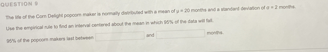 The life of the Corn Delight popcorn maker is normally distributed with a mean of mu =20 months and a standard deviation of sigma =2 months. 
Use the empirical rule to find an interval centered about the mean in which 95% of the data will fall.
95% of the popcorn makers last between □ and (-3,4) months.