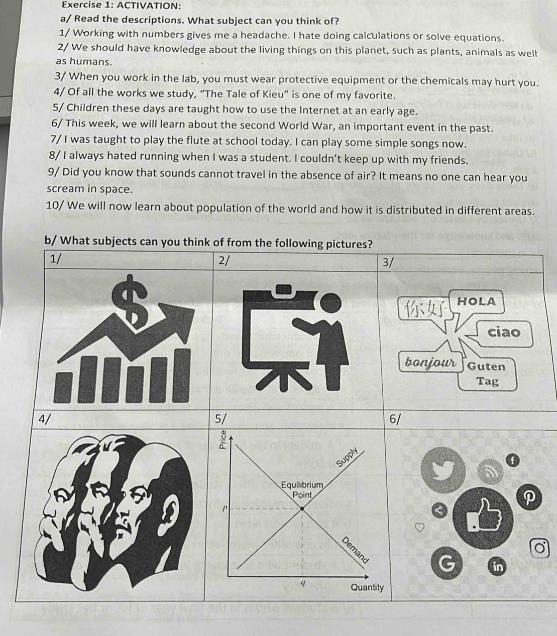 ACTIVATION: 
a/ Read the descriptions. What subject can you think of? 
1/ Working with numbers gives me a headache. I hate doing calculations or solve equations. 
2/ We should have knowledge about the living things on this planet, such as plants, animals as well 
as humans. 
3/ When you work in the lab, you must wear protective equipment or the chemicals may hurt you. 
4/ Of all the works we study, “The Tale of Kieu” is one of my favorite. 
5/ Children these days are taught how to use the Internet at an early age. 
6/ This week, we will learn about the second World War, an important event in the past. 
7/ I was taught to play the flute at school today. I can play some simple songs now. 
8/ I always hated running when I was a student. I couldn’t keep up with my friends. 
9/ Did you know that sounds cannot travel in the absence of air? It means no one can hear you 
scream in space. 
10/ We will now learn about population of the world and how it is distributed in different areas. 
b/ What subjects can you think of from the following pictures? 
1/ 
2/ 
3/ 
HOLA 
ciao 
bonjour Guten 
Tag 
4/ 
5/ 
6/ 
a 
C 
G in