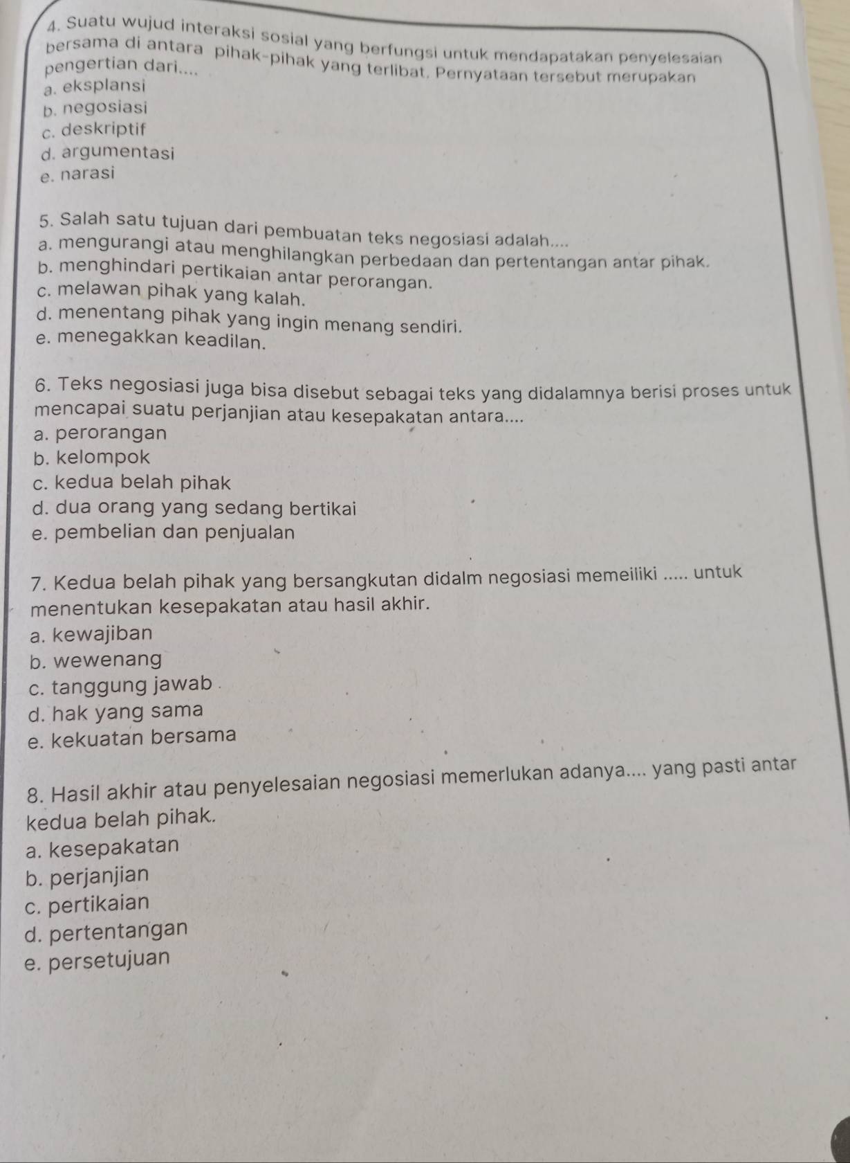 Suatu wujud interaksi sosial yang berfungsi untuk mendapatakan penyelesaian
bersama di antara pihak-pihak yang terlibat. Pernyataan tersebut merupakan
pengertian dari....
a. eksplansi
b. negosiasi
c. deskriptif
d. argumentasi
e. narasi
5. Salah satu tujuan dari pembuatan teks negosiasi adalah....
a. mengurangi atau menghilangkan perbedaan dan pertentangan antar pihak.
b. menghindari pertikaian antar perorangan.
c. melawan pihak yang kalah.
d. menentang pihak yang ingin menang sendiri.
e. menegakkan keadilan.
6. Teks negosiasi juga bisa disebut sebagai teks yang didalamnya berisi proses untuk
mencapai suatu perjanjian atau kesepakatan antara....
a. perorangan
b. kelompok
c. kedua belah pihak
d. dua orang yang sedang bertikai
e. pembelian dan penjualan
7. Kedua belah pihak yang bersangkutan didalm negosiasi memeiliki ..... untuk
menentukan kesepakatan atau hasil akhir.
a. kewajiban
b. wewenang
c. tanggung jawab .
d. hak yang sama
e. kekuatan bersama
8. Hasil akhir atau penyelesaian negosiasi memerlukan adanya.... yang pasti antar
kedua belah pihak.
a. kesepakatan
b. perjanjian
c. pertikaian
d. pertentangan
e. persetujuan