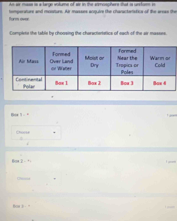 An air mass is a large volume of air in the atmosphere that is uniform in 
temperature and moisture. Air masses acquire the characteristics of the areas the 
form over. 
Complete the table by choosing the characteristics of each of the air masses. 
Bax 1 - 1 point 
Choose 
Box 2-^*, 1 point 
Choose 
Box 3 - I purm