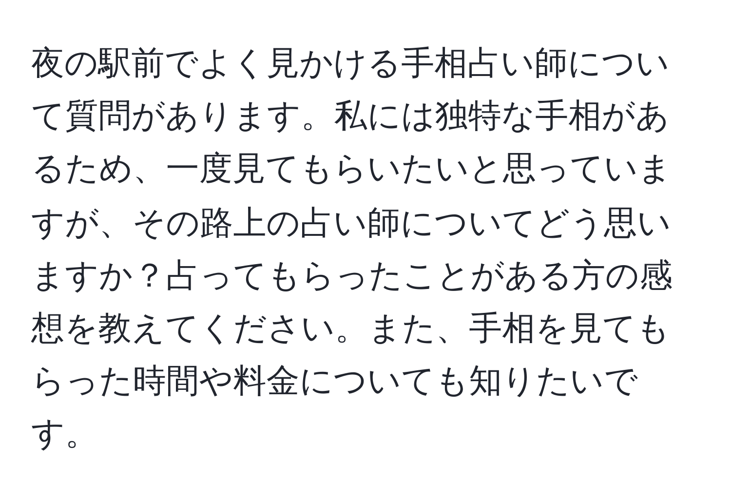 夜の駅前でよく見かける手相占い師について質問があります。私には独特な手相があるため、一度見てもらいたいと思っていますが、その路上の占い師についてどう思いますか？占ってもらったことがある方の感想を教えてください。また、手相を見てもらった時間や料金についても知りたいです。