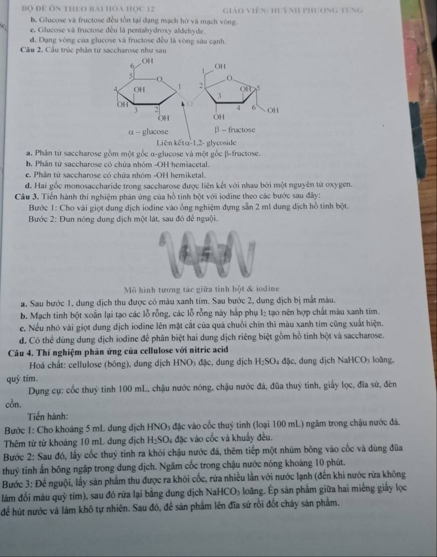 Bộ ĐE ÔN THEO BAI HÔA HọC 12  Giáo Viên: huỳnh phương tung
b. Glucose và fructose đều tồn tại dạng mạch hở và mạch vòng.
e. Glucose và fructose đều là pentahydroxy aldehyde.
d. Dạng vòng của glucose và fructose đều là vòng sáu cạnh.
Cầu 2. Cầu trúc phân tử saccharose như sau
Liên kếtα-1,2- glycoside
a. Phân tử saccharose gồm một gốc α-glucose và một gốc β-fructose.
b. Phân tử saccharose có chứa nhóm -OH hemiacetal.
c. Phân tử saccharose có chứa nhóm -OH hemiketal.
d. Hai gốc monosaccharide trong saccharose được liên kết với nhau bởi một nguyên tử oxygen.
Câu 3. Tiến hành thí nghiệm phản ứng của hồ tinh bột với iodine theo các bước sau đây:
Bước 1: Cho vài giọt dung dịch iodine vào ống nghiệm đựng sẵn 2 ml dung dịch hồ tinh bột.
Bước 2: Đun nóng dung dịch một lát, sau đó để nguội.
Mô hình tương tác giữa tinh bột & iodine
a. Sau bước 1, dung dịch thu được có màu xanh tím. Sau bước 2, dung dịch bị mất màu.
b. Mạch tinh bột xoắn lại tạo các lỗ rỗng, các lỗ rỗng này hấp phụ l₂ tạo nên hợp chất màu xanh tim.
c. Nếu nhỏ vài giọt dung dịch iodine lên mặt cắt của quả chuỗi chín thì màu xanh tím cũng xuất hiện.
d. Có thể dùng dung dịch iodine để phân biệt hai dung dịch riêng biệt gồm hồ tinh bột và saccharose.
Câu 4. Thí nghiệm phản ứng của cellulose với nitric acid
Hoá chất: cellulose (bông), dung dịch HNO_3 đặc , dung dịch H_2SO 4 đặc, dung dịch NaHCO_3 loãng,
quỳ tím.
Dụng cụ: cốc thuỷ tinh 100 mL, chậu nước nóng, chậu nước đá, đũa thuỷ tinh, giấy lọc, đĩa sử, đèn
cồn.
Tiến hành:
Bước 1: Cho khoảng 5 mL dung dịch 1 HNO_3 đặc vào cốc thuỷ tinh (loại 100 mL) ngâm trong chậu nước đá.
Thêm từ từ khoảng 10 mL dung dịch H_2SO 4 đặc vào cốc và khuẩy đều.
Bước 2: Sau đó, lấy cốc thuỷ tinh ra khỏi chậu nước đá, thêm tiếp một nhúm bông vào cốc và dùng đũa
thuỷ tinh ấn bông ngập trong dung dịch. Ngâm cốc trong chậu nước nóng khoảng 10 phút.
Bước 3: Đề nguội, lấy sản phẩm thu được ra khôi cốc, rửa nhiều lần với nước lạnh (đến khi nước rừa không
làm đồi màu quỳ tím), sau đó rửa lại bằng dung dịch Nal HCO_3 loãng. Ép sản phẩm giữa hai miếng giấy lọc
để hút nước và làm khô tự nhiên. Sau đó, đề sản phẩm lên đĩa sứ rồi đốt cháy sản phẩm.