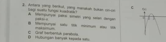 Antara yang berikut, yang manakah bukan ciri-ciri 
bagi suatu fungsi kuadratik?
A Mempunyai paksi simetri yang selari dengan 
paksi-x.
B Mempunyai satu titik minimum atau titik
maksimum.
C Graf berbentuk parabola.
D Hubungan banyak kepada satu.