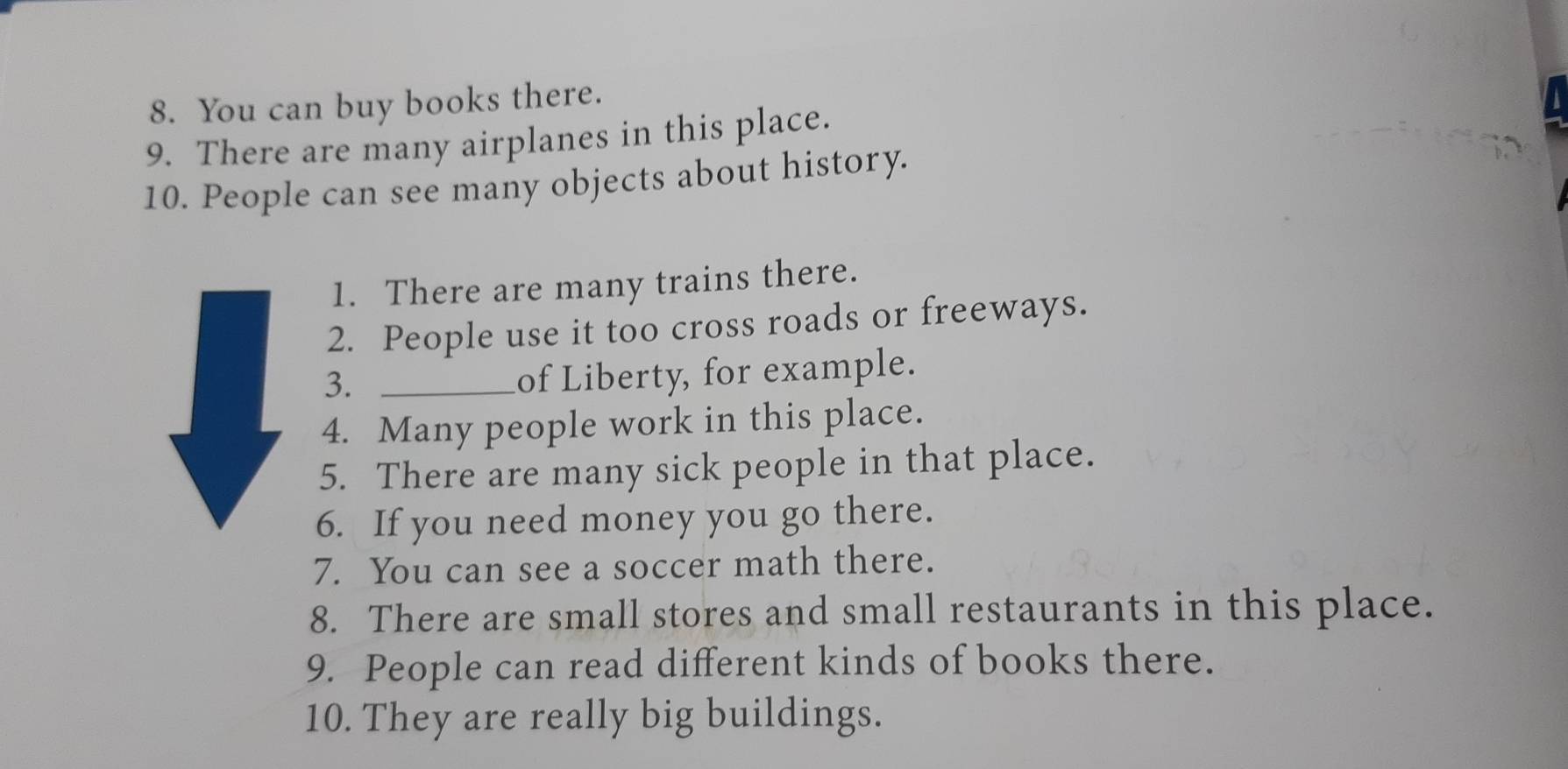 You can buy books there. 
9. There are many airplanes in this place. 
10. People can see many objects about history. 
1. There are many trains there. 
2. People use it too cross roads or freeways. 
3._ 
of Liberty, for example. 
4. Many people work in this place. 
5. There are many sick people in that place. 
6. If you need money you go there. 
7. You can see a soccer math there. 
8. There are small stores and small restaurants in this place. 
9. People can read different kinds of books there. 
10. They are really big buildings.