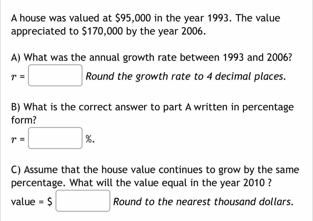 A house was valued at $95,000 in the year 1993. The value 
appreciated to $170,000 by the year 2006. 
A) What was the annual growth rate between 1993 and 2006?
r=□ Round the growth rate to 4 decimal places. 
B) What is the correct answer to part A written in percentage 
form?
r=□ %. 
C) Assume that the house value continues to grow by the same 
percentage. What will the value equal in the year 2010 ? 
value =$□ Round to the nearest thousand dollars.