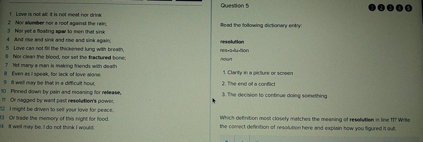 Love is not all: it is not meat nor drink 
2 Nor slumber nor a roof against the rain; Read the following dictionary entry: 
3 Nor yet a floating spar to men that sink 
4 And rise and sink and rise and sink again; resolution 
5 Love can not fill the thickened lung with breath, res•o•lu·tion 
6 Nor clean the blood, nor set the fractured bone; noun 
7 Yet many a man is making friends with death 
8 Even as I speak, for lack of love alone. 
1. Clarity in a picture or screen 
9 It well may be that in a difficult hour, 2. The end of a conflict 
10 Pinned down by pain and moaning for release, 3. The decision to continue doing something 
11 Or nagged by want past resolution's power, 
12 I might be driven to sell your love for peace, 
3 Or trade the memory of this night for food. 
Which definition most closely matches the meaning of resolution in line 11? Write 
4 It well may be. I do not think I would. 
the correct definition of resolution here and explain how you figured it out.
