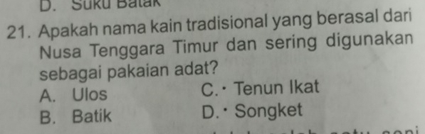 Süku Batak
21. Apakah nama kain tradisional yang berasal dari
Nusa Tenggara Timur dan sering digunakan
sebagai pakaian adat?
A. Ulos C.· Tenun Ikat
B. Batik D. • Songket