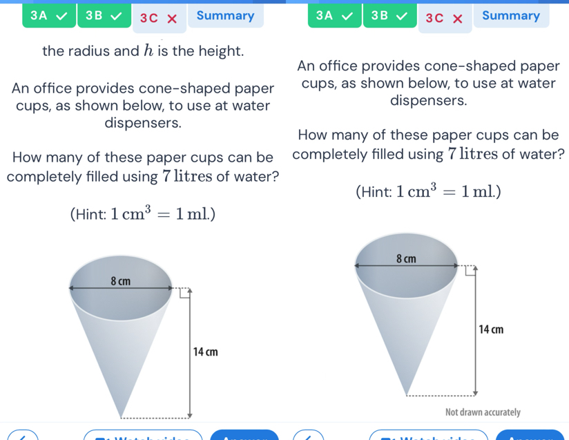 3A 3B 3C × Summary 3A 3 B 3C> Summary 
the radius and h is the height. 
An office provides cone-shaped paper 
An office provides cone-shaped paper cups, as shown below, to use at water 
cups, as shown below, to use at water dispensers. 
dispensers. 
How many of these paper cups can be 
How many of these paper cups can be completely filled using 7 1itres of water? 
completely filled using 7 1itres of water? 
(Hint: 1cm^3=1ml.)
(Hint: 1cm^3=1ml.)
Not drawn accurately