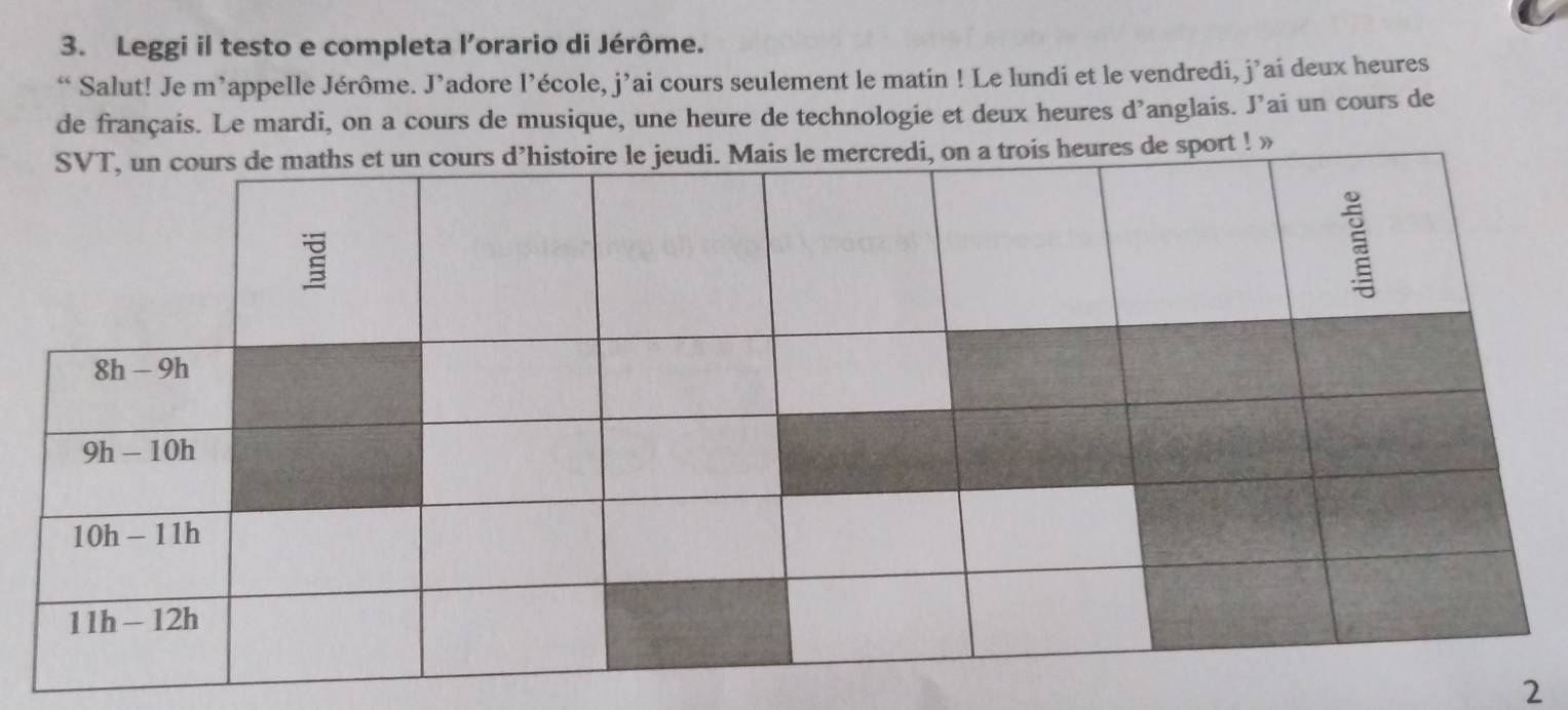 Leggi il testo e completa l’orario di Jérôme.
“ Salut! Je m’appelle Jérôme. J’adore l’école, j’ai cours seulement le matin ! Le lundi et le vendredi, j’ai deux heures
de français. Le mardi, on a cours de musique, une heure de technologie et deux heures d’anglais. J’ai un cours de
a trois heures de sport ! »
2