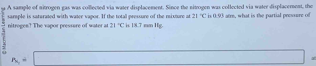 A sample of nitrogen gas was collected via water displacement. Since the nitrogen was collected via water displacement, the 
sample is saturated with water vapor. If the total pressure of the mixture at 21°C is 0.93 atm, what is the partial pressure of 
nitrogen? The vapor pressure of water at 21°C is 18.7 mm Hg.
P_N_2=□ □  at