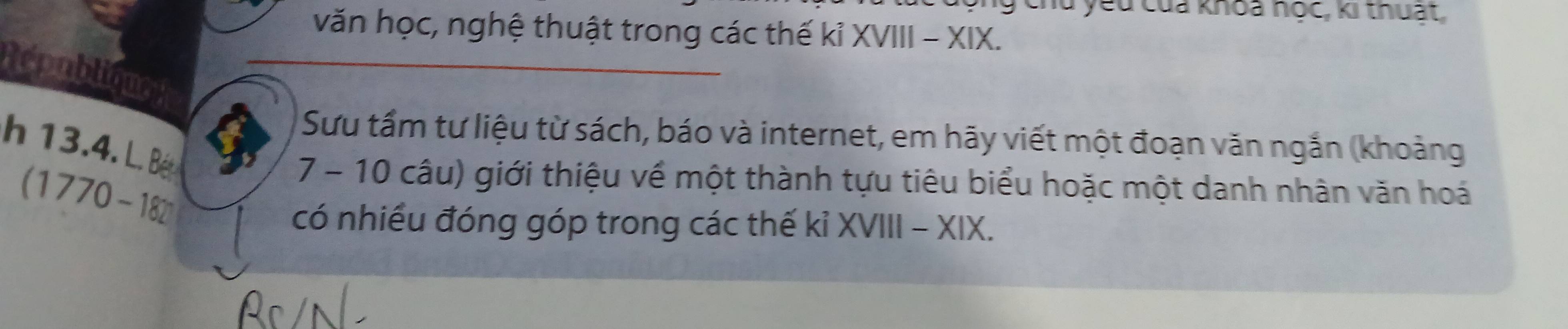 chu yêu của khoa nọc, ki thuật, 
văn học, nghệ thuật trong các thế kỉ XVIII - XIX. 
Rpubliqus 
Sưu tầm tư liệu từ sách, báo và internet, em hãy viết một đoạn văn ngắn (khoảng 
h 13.4. L. Bé
(1770-182
7 - 10 câu) giới thiệu về một thành tựu tiêu biểu hoặc một danh nhân văn hoá 
có nhiều đóng góp trong các thế kỉ XVIII - XIX.