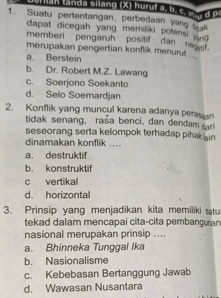 ernan tanda silang (X) huruf a, b, c, u d pa
1. Suatu pertentangan, perbedaan yang tak
dapat dicegah yang memiliki potensi yan g 
memberi pengaruh positif dan negatif.
merupakan pengertian konflik menurut ....
a. Berstein
b. Dr. Robert M.Z. Lawang
c. Soerjono Soekanto
d. Selo Soemardjan
2. Konflik yang muncul karena adanya perasan
tidak senang, rasa benci, dan dendam dari
seseorang serta kelompok terhadap pihak lain 
dinamakan konflik ....
a. destruktif
b. konstruktif
c vertikal
d. horizontal
3. Prinsip yang menjadikan kita memiliki satu
tekad dalam mencapai cita-cita pembanguṇan
nasional merupakan prinsip ....
a. Bhinneka Tunggal Ika
b. Nasionalisme
c. Kebebasan Bertanggung Jawab
d. Wawasan Nusantara