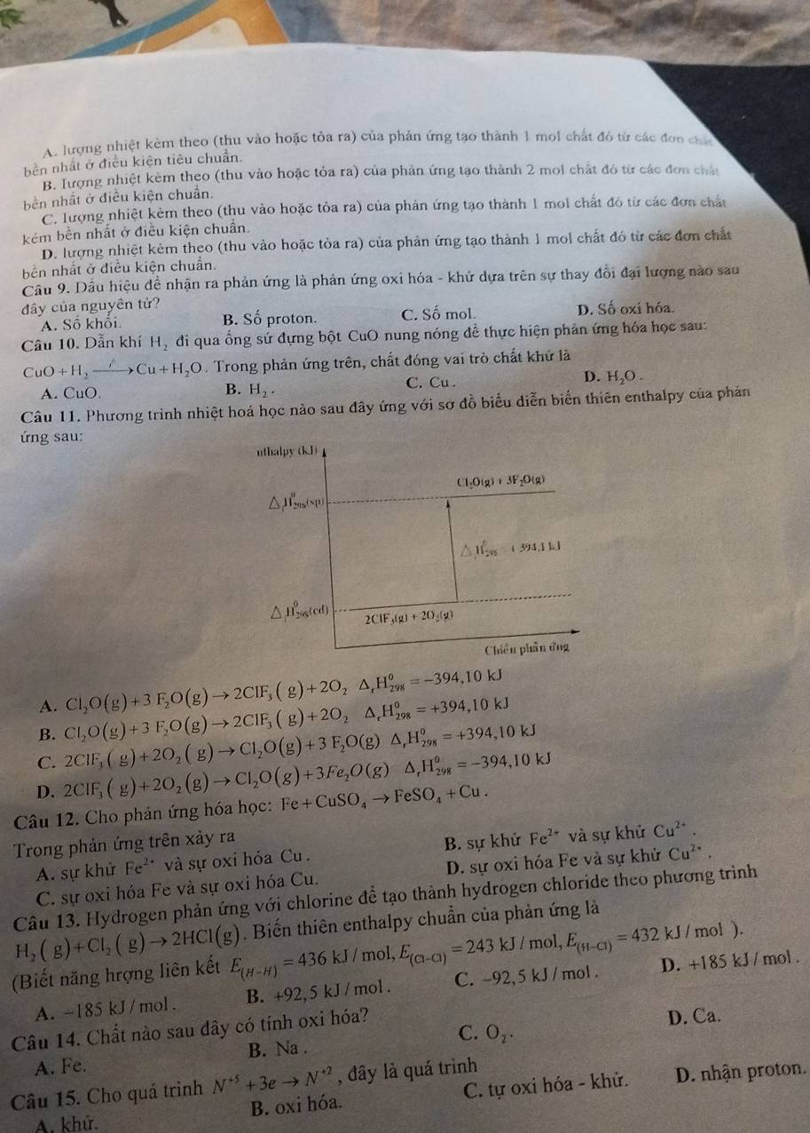 A. lượng nhiệt kèm theo (thu vào hoặc tỏa ra) của phản ứng tạo thành 1 mol chất đó từ các đơn cha
bền nhất ở điều kiện tiêu chuẩn.
B. lượng nhiệt kèm theo (thu vào hoặc tỏa ra) của phản ứng tạo thành 2 moi chất đó từ các đơn châu
bên nhất ở điều kiện chuẩn.
C. lượng nhiệt kèm theo (thu vào hoặc tỏa ra) của phản ứng tạo thành 1 mol chất đó từ các đơn chất
kém bền nhất ở điều kiện chuẩn.
D. lượng nhiệt kẻm theo (thu vào hoặc tỏa ra) của phản ứng tạo thành 1 mol chất đó từ các đơn chất
bền nhất ở điều kiện chuẩn.
Câu 9. Dầu hiệu đề nhận ra phản ứng là phản ứng oxi hóa - khử dựa trên sự thay đổi đại lượng nào sau
đây của nguyên tử? C. Số mol.
A. Số khổi B. Số proton. D. Số oxi hóa.
Câu 10. Dẫn khí H_2 di qua ống sứ đựng bột CuO nung nóng đề thực hiện phản ứng hóa học sau:
CuO+H_2to Cu+H_2O.  Trong phản ứng trên, chất đóng vai trò chất khử là
A. CuO H_2. C. Cu . D. H_2O.
B.
Câu 11. Phương trình nhiệt hoá học nào sau đây ứng với sơ đồ biểu diễn biển thiên enthalpy của phản
ứng sau:
uthalpy |k||
Cl_1O(g)+3F_2O(g)
△ _1mu _29(s_p(u_1)
△ J__201^0+394.1kJ
△ H_2ngled) 2CIF_3(g)+2O_3(g)
Chiều phần ứng
A. Cl_2O(g)+3F_2O(g)to 2CIF_3(g)+2O_2△ _rH_(298)^o=-394,10kJ
B. Cl_2O(g)+3F_2O(g)to 2ClF_3(g)+2O_2△ _rH_(298)^o=+394,10kJ
C. 2CIF_3(g)+2O_2(g)to CI_2O(g)+3F_2O(g)△ ,H_(298)°=+394,10kJ
D. 2CIF_3(g)+2O_2(g)to CI_2O(g)+3Fe_2O(g)△ _rH_(298)^o=-394,10kJ
Câu 12. Cho phản ứng hóa học: Fe+CuSO_4to FeSO_4+Cu.
Trong phản ứng trên xảy ra
A. sự khử Fe^(2+) và sự oxi hóa Cu. B. sự khử Fe^(2+) và sự khử Cu^(2+).
C. sự oxi hóa Fe và sự oxi hóa Cu. D. sự oxi hóa Fe và sự khử Cu^(2+).
Câu 13. Hydrogen phản ứng với chlorine để tạo thành hydrogen chloride theo phương trình
H_2(g)+Cl_2(g)to 2HCl(g). Biến thiên enthalpy chuẩn của phản ứng là
mol,
(Biết năng hrợng liên kết E_(H-H)=436kJ/ mo E_(Cl-Cl)=243kJ/mol,E_(H-Cl)=432kJ/mol) D. +185 kJ / mol .
A. -185 kJ/mol. B. +92, 5 kJ / mol . C. -92, 5 kJ / mol.
Câu 14. Chất nào sau dây có tính oxi hóa?
D. Ca.
A. Fe. B. Na . C. O_2.
Câu 15. Cho quá trình N^(+5)+3eto N^(+2) , đây là quá trình
B. oxi hóa. C. tự oxi hóa - khử. D. nhận proton.
A. khử.