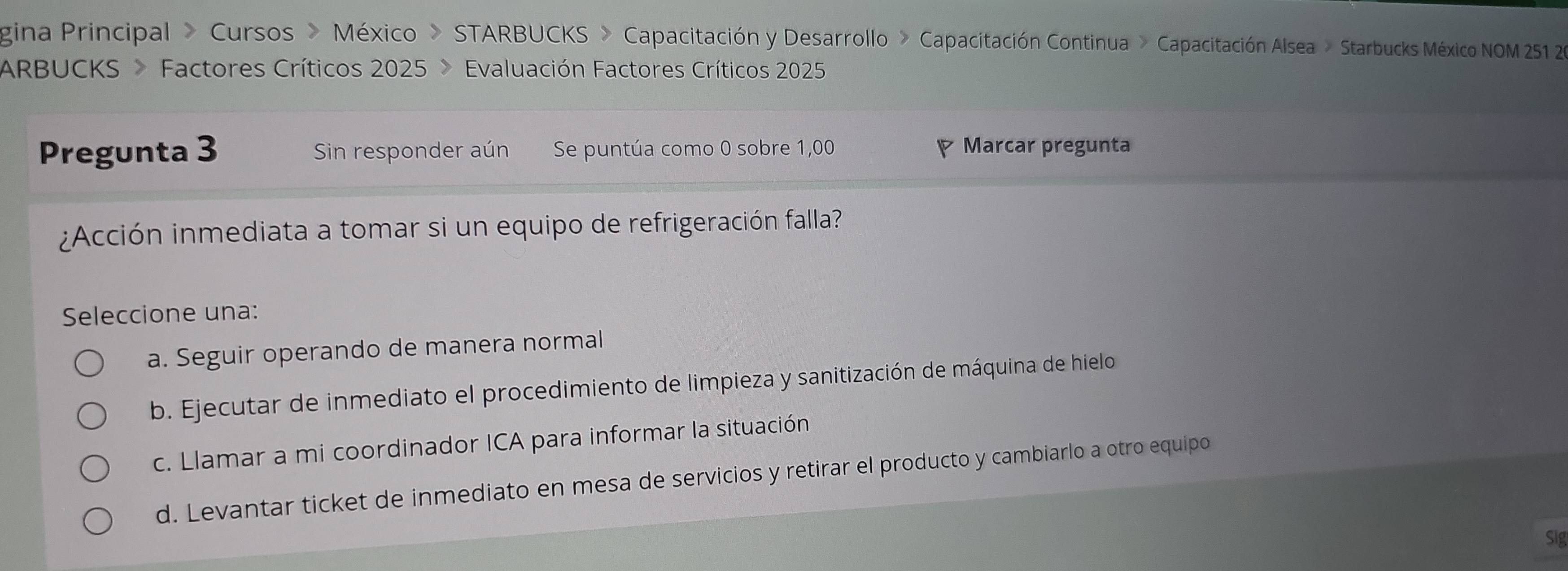 gina Principal » Cursos » México » STARBUCKS » Capacitación y Desarrollo » Capacitación Continua » Capacitación Alsea » Starbucks México NOM 251 26
ARBUCKS > Factores Críticos 2025 > Evaluación Factores Críticos 2025
Pregunta 3 Sin responder aún Se puntúa como 0 sobre 1,00 Marcar pregunta
¿Acción inmediata a tomar si un equipo de refrigeración falla?
Seleccione una:
a. Seguir operando de manera normal
b. Ejecutar de inmediato el procedimiento de limpieza y sanitización de máquina de hielo
c. Llamar a mi coordinador ICA para informar la situación
d. Levantar ticket de inmediato en mesa de servicios y retirar el producto y cambiarlo a otro equipo
Sig