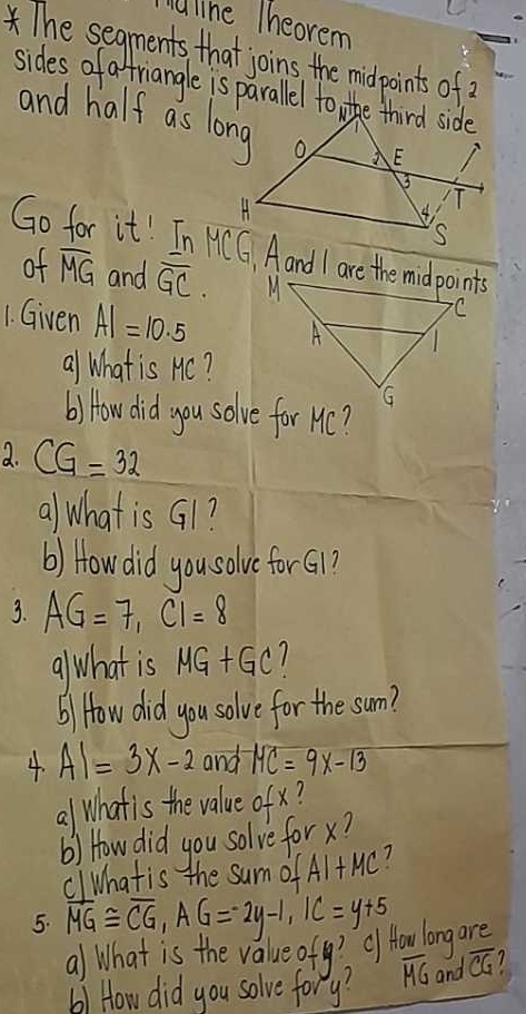 iuline Theorem 
and half as long 
Go for it! InMCG Aand I are the midpoints 
of overline MG and overline GC. 
1. Given AI=10.5
al What is Hc? 
b) How did you solve for Hc? 
2. CG=32
al what is G1? 
() How did you solve for Gi1? 
3. AG=7, CI=8
alwhat is MG+GC
) How did you solve for the sum? 
4. AI=3x-2 and -MC=9x-13
al whatis the value ofx 1 
b) How did you solve for x? 
clhatis the sum OFAI+MC 7 
5. overline MG≌ overline CG, AG=-2y-1, IC=y+5
al What is the value ofy? Of How long are 
bl How did you solve fory? overline MG and overline CG