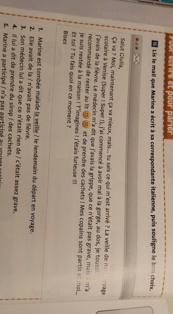 rour écrire et pour parier
15 Lis le mail que Marine a écrit à sa correspondante italienne, puis souligne le bon choix. 
Salut Giulia, 
Ça va ? Moi, maintenant ça va mieux, mais... tu sais ce qui m’est arrivé ? La veille de mon royage 
scolaire à Venise (Super ! Super !), j'ai commencé à avoir mal à la gorge, au dos, je toussa 
j'avais de la fièvre. Le médecin m'a dit que j’avais la grippe, que ce n'était pas grave, mais il m'a 
recommandé de rester au lit et de prendre des cachets ! Mes copains sont partis et moi... 
je suis restée à la maison ! T’imagines ! J'étais furieuse !!! 
Et toi ? Tu fais quoi en ce moment ? 
Bises 
1. Marine est tombée malade la veille / le lendemain du départ en voyage. 
2. Elle avait de la / n’avait pas de fièvre. 
3. Son médecin lui a dit que ce n'était rien de / c'était assez grave. 
4. Il lui a dit de prendre du sirop / des cachets. 
5. Marine a participé / n'a pas participé a v o v a g