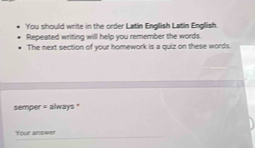 You should write in the order Latin English Latin English. 
Repeated writing will help you remember the words. 
The next section of your homework is a quiz on these words. 
semper = always * 
Your answer