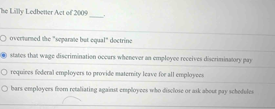 he Lilly Ledbetter Act of 2009 _.
overturned the "separate but equal" doctrine
states that wage discrimination occurs whenever an employee receives discriminatory pay
requires federal employers to provide maternity leave for all employees
bars employers from retaliating against employees who disclose or ask about pay schedules