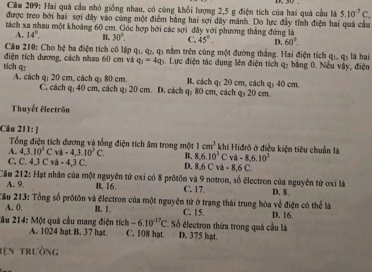 Hai quả cầu nhỏ giống nhau, có cùng khối lượng 2,5 g điện tích của hai quả cầu là 5.10^(-7)C,
được treo bởi hai sợi dây vào cùng một điểm bằng hai sợi dây mảnh. Do lực đầy tĩnh điện hai quả cầu
tách xa nhau một khoảng 60 cm. Góc hợp bởi các sợi dây với phương thẳng đứng là
A. 14^0.
B. 30^0.
C. 45^0.
D. 60^0.
Câu 210: Cho hệ ba điện tích cô lập q1, q2, q3 nằm trên cùng một đường thắng. Hai điện tích q_1,q_3 là hai
điện tích dương, cách nhau 60 cm và q_1=4q_3. Lực điện tác dụng lên điện tích q_2 bằng 0. Nếu vậy, điện
tích q_2
A. cách q_1 20 cm, cách q_3 80 cm. B. cách q_120c :m, cách q_340cm
C. cách c q_140cm , cách q_320cm D. cách q_180cm , cách q_3 20c m.
Thuyết êlectrôn
Câu 211:]
Tổng điện tích dương và tổng điện tích âm trong một 1cm^3 khí Hiđrô ở điều kiện tiêu chuẩn là
A. 4,3.10^3C V a-4,3.10^3C. B. 8,6.10^3C và -8,6.10^3
C. C. 4,3 C và -4,3 C. D. 8,6 C và - 8,6 C.
Cầu 212: Hạt nhân của một nguyên tử oxi có 8 prôtôn và 9 notron, số êlectron của nguyên tử oxi là
A. 9. B. 16. C. 17. D. 8.
Câu 213: Tổng số prôtôn và êlectron của một nguyên tử ở trạng thái trung hòa về điện có thể là
A. 0. B. 1. C. 15. D. 16.
2ầu 214: Một quả cầu mang điện tích -6.10^(-17)C. Số êlectron thừa trong quả cầu là
A. 1024 hạt. B. 37 hạt. C. 108 hạt. D. 375 hạt.
tện trưởng