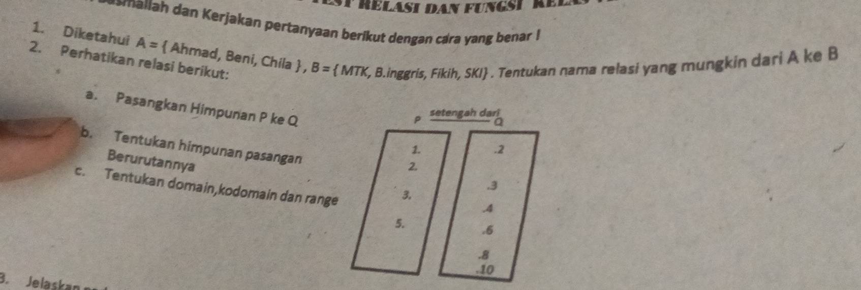 reläsi dan fungst rer
rallah dan Kerjakan pertanyaan berikut dengan cara yang benar !
1. Diketahui A=  Ahmad, Beni, Chila  , B= MTK, , B.inggris, Fikih, SKI . Tentukan nama relasi yang mungkin dari A ke B
2. Perhatikan relasi berikut:
P setengah dari
a. Pasangkan Himpunan P ke Q . 2
a
b. Tentukan himpunan pasangan
1.
Berurutannya
2.. 3
c. Tentukan domain,kodomain dan range
3.. 4
5.
. 6 . 8 . 10
B. Jelaskan