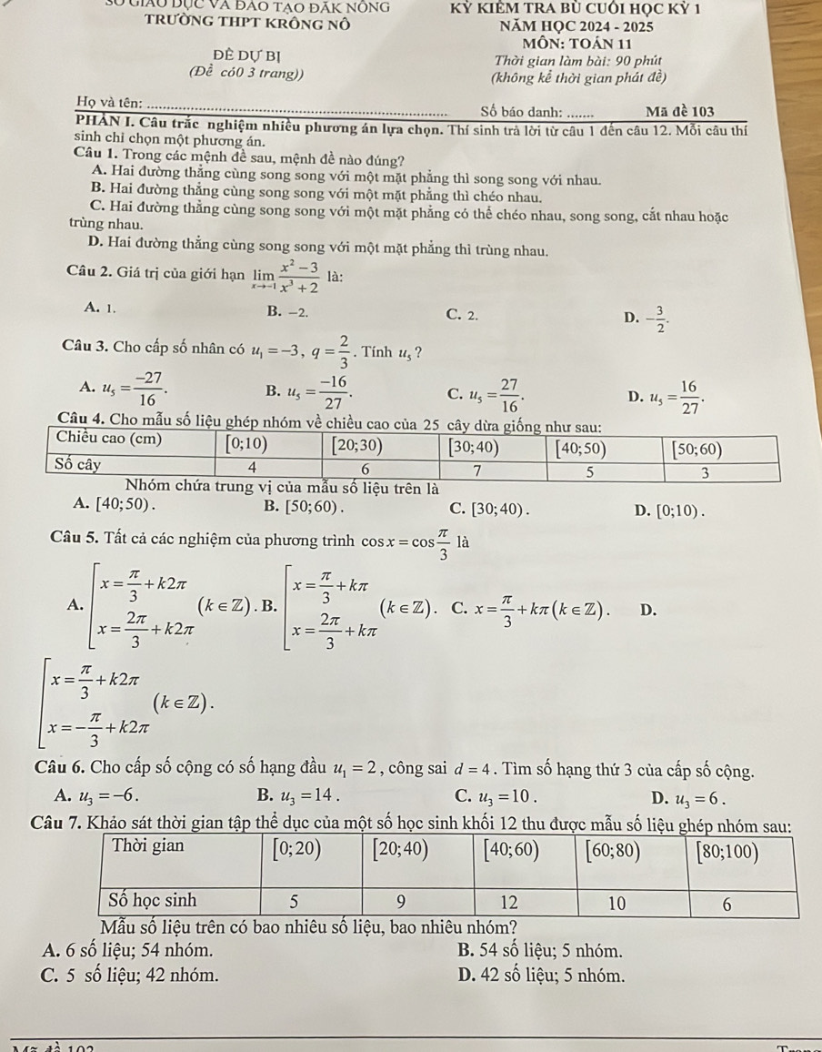 số giáu đục và đao tạo đãk nông kỷ KIÊM TRA bù CUÔi học Kỷ 1
trườnG THPT KRông nô NăM HỌC 2024 - 2025
MÔN: TOÁN 11
đÈ dự Bị  Thời gian làm bài: 90 phút
(Đề có0 3 trang)) (không kể thời gian phát đề)
Họ và tên: _Số báo danh: ……..... Mã đề 103
PHẢN I. Câu trắc nghiệm nhiều phương án lựa chọn. Thí sinh trà lời từ câu 1 đến câu 12. Mỗi câu thí
sinh chỉ chọn một phương án.
Câu 1. Trong các mệnh đề sau, mệnh đề nào đúng?
A. Hai đường thẳng cùng song song với một mặt phẳng thì song song với nhau.
B. Hai đường thẳng cùng song song với một mặt phẳng thì chéo nhau.
C. Hai đường thẳng cùng song song với một mặt phẳng có thể chéo nhau, song song, cắt nhau hoặc
trùng nhau.
D. Hai đường thẳng cùng song song với một mặt phẳng thì trùng nhau.
Câu 2. Giá trị của giới hạn limlimits _xto -1 (x^2-3)/x^3+2  là:
A. 1. B. −2. C. 2. D. - 3/2 .
Câu 3. Cho cấp số nhân có u_1=-3,q= 2/3 . Tính u_5 ?
A. u_5= (-27)/16 . B. u_5= (-16)/27 . C. u_5= 27/16 . D. u_5= 16/27 .
Câu 4. Cho mẫu số liệu 
rung vị của mẫu số liệu trên là
A. [40;50). B. [50;60). C. [30;40). D. [0;10).
Câu 5. Tất cả các nghiệm của phương trình cos x=cos  π /3 la
A. beginarrayl x= π /3 +k2π  x= 2π /3 +k2π endarray. (k∈ Z).B.beginbmatrix x= π /3 +kπ  x= 2π /3 +kπ endarray. (k∈ Z).C.x= π /3 +kπ (k∈ Z). D.
beginarrayl x= π /3 +k2π  x=- π /3 +k2π endarray. (k∈ Z).
Câu 6. Cho cấp số cộng có số hạng đầu u_1=2 , công sai d=4. Tìm số hạng thứ 3 của cấp số cộng.
A. u_3=-6. B. u_3=14. C. u_3=10. D. u_3=6.
Câu 7. Khảo sát thời gian tập thể dục của một số học sinh khối 12 thu được mẫu số liệu ghép nhóm sau:
u số liệu trên có bao nhiêu số liệu, bao nhiêu
A. 6 số liệu; 54 nhóm. B. 54 số liệu; 5 nhóm.
C. 5 số liệu; 42 nhóm. D. 42 số liệu; 5 nhóm.