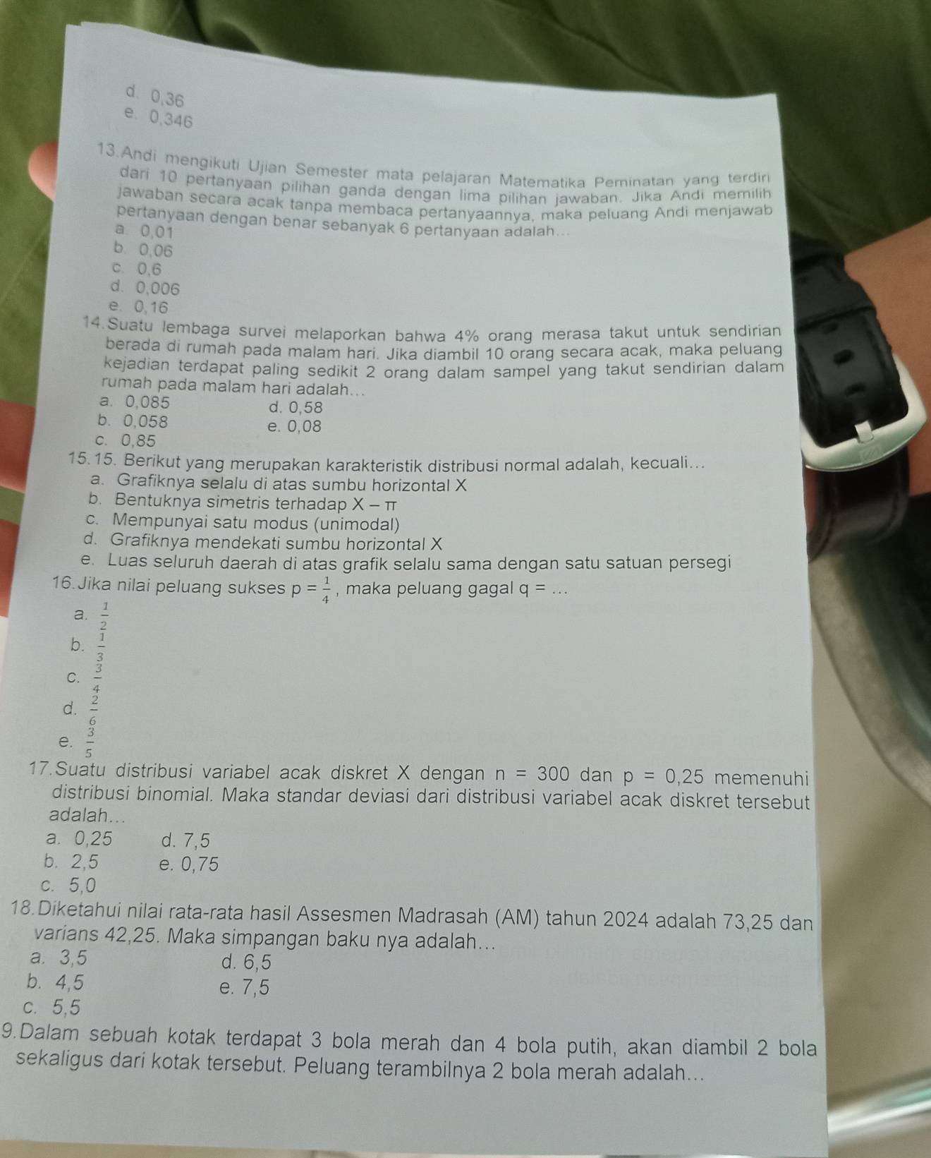 d. 0,36
e. 0,346
13.Andi mengikuti Ujian Semester mata pelajaran Matematika Peminatan yang terdiri
dari 10 pertanyaan pilihan ganda dengan lima pilihan jawaban. Jika Andi memilih
jawaban secara acak tanpa membaca pertanyaannya, maka peluang Andi menjawab
pertanyaan dengan benar sebanyak 6 pertanyaan adalah...
a. 0,01
b. 0,06
c. 0,6
d. 0,006
e. 0,16
14.Suatu lembaga survei melaporkan bahwa 4% orang merasa takut untuk sendirian
berada di rumah pada malam hari. Jika diambil 10 orang secara acak, maka peluang
kejadian terdapat paling sedikit 2 orang dalam sampel yang takut sendirian dalam
rumah pada malam hari adalah...
a. 0,085 d. 0,58
b. 0,058 e. 0,08
c. 0,85
15.15. Berikut yang merupakan karakteristik distribusi normal adalah, kecuali...
a. Grafiknya selalu di atas sumbu horizontal X
b. Bentuknya simetris terhadap X-π
c. Mempunyai satu modus (unimodal)
d. Grafiknya mendekati sumbu horizontal X
e. Luas seluruh daerah di atas grafik selalu sama dengan satu satuan persegi
16. Jika nilai peluang sukses p= 1/4  , maka peluang gagal q=
a.  1/2 
b.  1/3 
C.  3/4 
d.  2/6 
e.  3/5 
17.Suatu distribusi variabel acak diskret X dengan n=300 dan p=0,25 memenuhi
distribusi binomial. Maka standar deviasi dari distribusi variabel acak diskret tersebut
adalah...
a. 0,25 d. 7,5
b. 2,5 e. 0,75
c. 5,0
18 Diketahui nilai rata-rata hasil Assesmen Madrasah (AM) tahun 2024 adalah 73,25 dan
varians 42,25. Maka simpangan baku nya adalah...
a. 3,5 d. 6,5
b. 4,5 e. 7,5
c. 5,5
9.Dalam sebuah kotak terdapat 3 bola merah dan 4 bola putih, akan diambil 2 bola
sekaligus dari kotak tersebut. Peluang terambilnya 2 bola merah adalah...