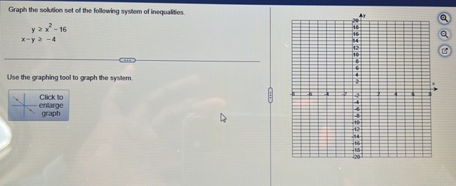 Graph the solution set of the following system of inequalities. a
- y≥ x^2-16
x-y≥ -4
B 
Use the graphing tool to graph the system. 
Click to 
enlarge 
graph