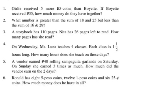 Girlie received 5 more 25 -coins than Boyette. If Boyette 
received P35, how much money do they have together? 
2. What number is greater than the sum of 18 and 25 but less than 
the sum of 16 & 29? 
3. A storybook has 110 pages. Nita has 26 pages left to read. How 
many pages has she read? 
4. 
On Wednesday, Ms. Luna teaches 4 classes. Each class is 1 1/2 
hours long. How many hours does she teach on those days? 
5. A vendor earned P40 selling sampaguita garlands on Saturday. 
On Sunday she earned 3 times as much. How much did the 
vendor earn on the 2 days? 
6. Ronald has eight 5-peso coins, twelve 1-peso coins and six 25-¢
coins. How much money does he have in all?