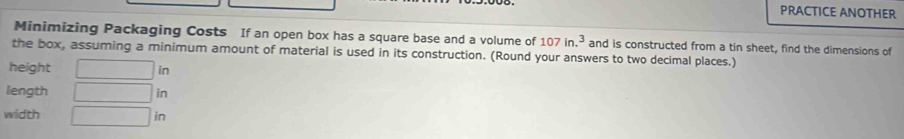 PRACTICE ANOTHER 
Minimizing Packaging Costs If an open box has a square base and a volume of 107in.^3 and is constructed from a tin sheet, find the dimensions of 
the box, assuming a minimum amount of material is used in its construction. (Round your answers to two decimal places.) 
height □ in
length □ in
width □ in