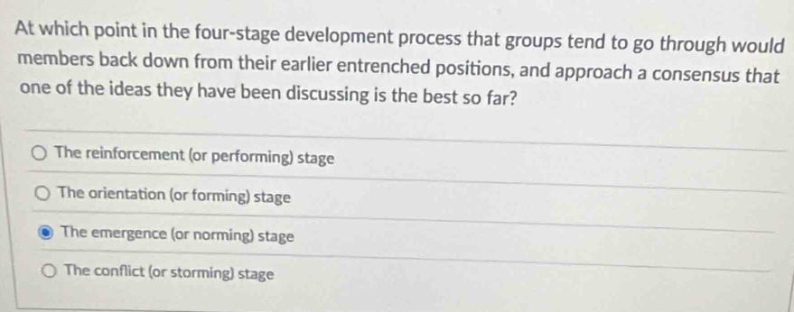 At which point in the four-stage development process that groups tend to go through would
members back down from their earlier entrenched positions, and approach a consensus that
one of the ideas they have been discussing is the best so far?
The reinforcement (or performing) stage
The orientation (or forming) stage
The emergence (or norming) stage
The conflict (or storming) stage