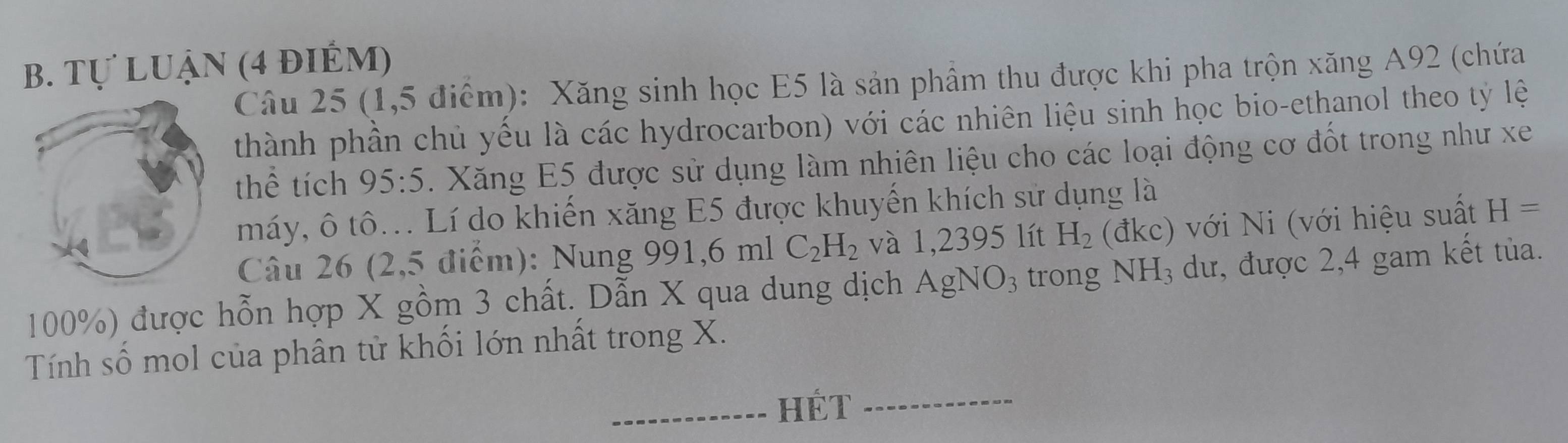 Tự luận (4 điÉm) 
Câu 25 (1,5 điểm): Xăng sinh học E5 là sản phẩm thu được khi pha trộn xăng A92 (chứa 
thành phần chủ yếu là các hydrocarbon) với các nhiên liệu sinh học bio-ethanol theo tỷ lệ 
thể tích 95:5. Xăng E5 được sử dụng làm nhiên liệu cho các loại động cơ đốt trong như xe 
máy, ô tô... Lí do khiến xăng E5 được khuyến khích sử dụng là 
Câu 26 (2,5 điểm): Nung 991, 6m1C_2H_2 và 1,2395 lít H_2 AKC ) với Ni (với hiệu suất H=
100%) được hỗn hợp X gồm 3 chất. Dẫn X qua dung dịch AgNO_3 trong NH_3 dư, được 2,4 gam kết tủa. 
Tính số mol của phân tử khối lớn nhất trong X. 
HÉT