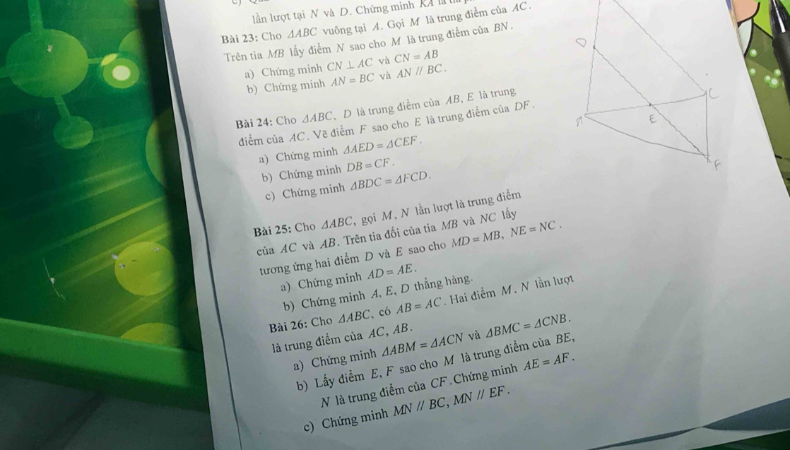 lần lượt tại N và D. Chứng minh Ka l 
Bài 23: Cho △ ABC vuông tại A. Gọi M là trung điểm của AC. 
Trên tia MB lấy điểm N sao cho M là trung điểm của BN. 
và CN=AB
a) Chứng minh CN⊥ AC và AN//BC. 
b) Chứng minh AN=BC
Bài 24: Cho △ ABC 、 D là trung điểm của AB 、 E là trung
diểm của AC. Vẽ điểm F sao cho E là trung điểm của DF. 
a) Chứng minh △ AED=△ CEF. 
b) Chứng minh DB=CF. 
c) Chứng minh △ BDC=△ FCD. 
Bài 25: Cho △ ABC , gọi M, N lần lượt là trung điểm 
của AC và AB. Trên tia đối của tia MB và NC lấy 
tương ứng hai điểm D và E sao cho MD=MB, NE=NC. 
a) Chứng minh AD=AE. 
b) Chứng minh A, E, D thẳng hàng. 
Bài 26: Cho △ ABC có AB=AC. Hai điểm M, N lần lượt 
là trung điểm của AC, AB. 
a) Chứng minh △ ABM=△ ACN và △ BMC=△ CNB. 
b) Lấy điểm E, F sao cho M là trung điểm của BE, 
N là trung điểm của CF. Chứng minh AE=AF. 
c) Chứng minh MNparallel BC, MNparallel EF.