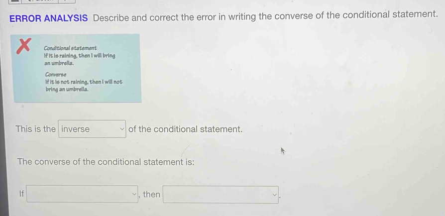 ERROR ANALYSIS Describe and correct the error in writing the converse of the conditional statement.
Conditional statement
If it is raining, then I will bring
an umbrella
Converse
If it is not raining, then I will not
bring an umbrella.
This is the inverse of the conditional statement.
The converse of the conditional statement is:
If □ , then □.