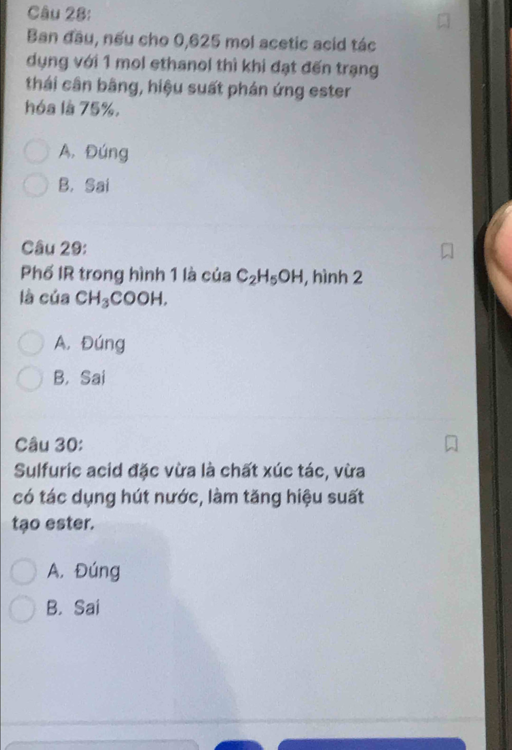 Ban đầu, nếu cho 0,625 mol acetic acid tác
dụng với 1 mol ethanol thì khi đạt đến trạng
thái cân bằng, hiệu suất phán ứng ester
hóa là 75%,
A. Đúng
B. Sai
Câu 29:
Phố IR trong hình 1 là của C_2H_5OH , hình 2
là của CH_3COOH.
A. Đúng
B， Sai
Câu 30:
Sulfuric acid đặc vừa là chất xúc tác, vừa
có tác dụng hút nước, làm tăng hiệu suất
tạo ester.
A. Đúng
B. Sai