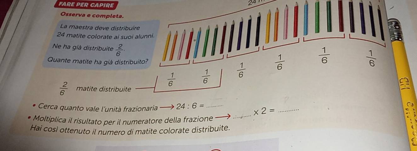 FARE PER CAPIRE
24
Osserva e completa.
La maestra deve distribuire
24 matite colorate ai suoi alunni.
Ne ha già distribuite  2/6 ·
Quante matite ha già distribuito?
 1/6   1/6   1/6   1/6   1/6 
 1/6 
 2/6  matite distribuite
Cerca quanto vale l'unità frazionaria 24:6= _
_ * 2= _
Moltiplica il risultato per il numeratore della frazione
Hai così ottenuto il numero di matite colorate distribuite.