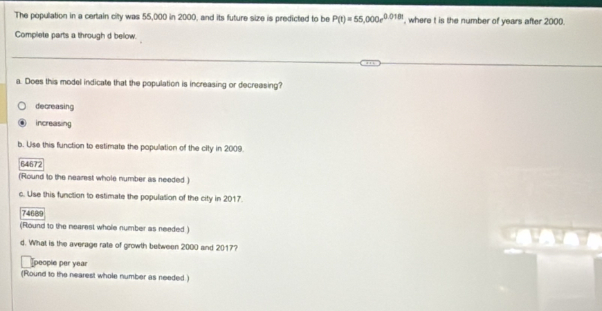 The population in a certain city was 55,000 in 2000, and its future size is predicted to be P(t)=55,000e^(0.018t) , where t is the number of years after 2000.
Compiete parts a through d below.
a. Does this model indicate that the population is increasing or decreasing?
decreasing
increasing
b. Use this function to estimate the population of the city in 2009.
64672
(Round to the nearest whole number as needed )
c. Use this function to estimate the population of the city in 2017.
74689
(Round to the nearest whole number as needed )
d. What is the average rate of growth between 2000 and 2017?
Ipeople per year
(Round to the nearest whole number as needed )