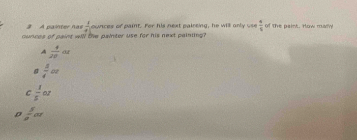 A painter has  1/4  ounces of paint. For his next painting, he will only use  4/5  of the paint. How many
ounces of paint will the painter use for his next painting?
A  4/20  0z
 5/4 oz
C  1/5 oz
ρ  5/a oz