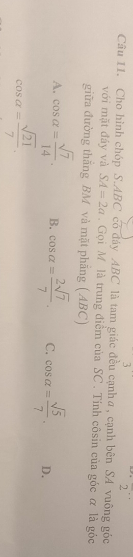 3
frac 2^(..)
Câu 11. Cho hình chóp S. ABC có đáy ABC là tam giác đều cạnhα, cạnh bên SA vuông góc
với mặt đáy và SA=2a. Gọi M là trung điểm của SC. Tính côsin của góc α là góc
giữa đường thắng BM và mặt phẵng (ABC)
A. cos alpha = sqrt(7)/14 . B. cos alpha = 2sqrt(7)/7 . C. cos alpha = sqrt(5)/7 . D.
cos alpha = sqrt(21)/7 .