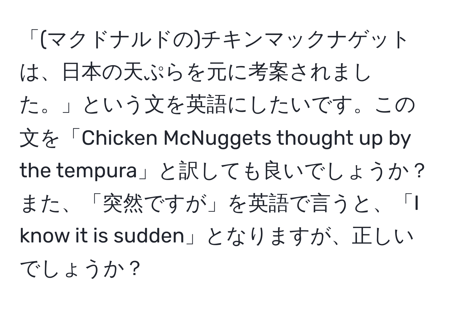 「(マクドナルドの)チキンマックナゲットは、日本の天ぷらを元に考案されました。」という文を英語にしたいです。この文を「Chicken McNuggets thought up by the tempura」と訳しても良いでしょうか？また、「突然ですが」を英語で言うと、「I know it is sudden」となりますが、正しいでしょうか？