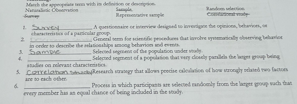 Match the appropriate term with its definition or description.
Naturalistic Observation Sample Random selection
Survey Representative sample Correlational study
1. _A questionnaire or interview designed to investigate the opinions, behaviors, or
characteristics of a particular group.
2. _General term for scientific procedures that involve systematically observing behavior
in order to describe the relationships among behaviors and events.
3. _Selected segment of the population under study.
4. _Selected segment of a population that very closely parallels the larger group being
studies on relevant characteristics.
5.._ Correlotono l Research strategy that allows precise calculation of how strongly related two factors
are to each other.
6. _Process in which participants are selected randomly from the larger group such that
every member has an equal chance of being included in the study.