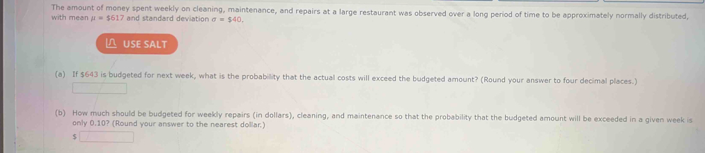 The amount of money spent weekly on cleaning, maintenance, and repairs at a large restaurant was observed over a long period of time to be approximately normally distributed, 
with mean mu =$617 and standard deviation sigma =$40. 
△ USE SALT 
(a) If $643 is budgeted for next week, what is the probability that the actual costs will exceed the budgeted amount? (Round your answer to four decimal places.) 
(b) How much should be budgeted for weekly repairs (in dollars), cleaning, and maintenance so that the probability that the budgeted amount will be exceeded in a given week is 
only 0.10? (Round your answer to the nearest dollar.)
$ □ 