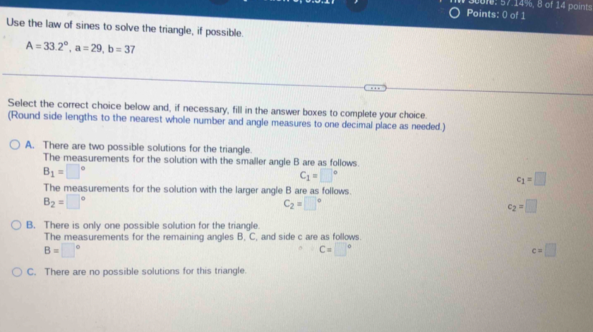 0ofe: 57.14%, 8 of 14 points
Points: 0 of 1
Use the law of sines to solve the triangle, if possible.
A=33.2°, a=29, b=37
Select the correct choice below and, if necessary, fill in the answer boxes to complete your choice.
(Round side lengths to the nearest whole number and angle measures to one decimal place as needed.)
A. There are two possible solutions for the triangle.
The measurements for the solution with the smaller angle B are as follows.
B_1=□°
C_1=□°
c_1=□
The measurements for the solution with the larger angle B are as follows.
B_2=□°
C_2=□°
c_2=□
B. There is only one possible solution for the triangle.
The measurements for the remaining angles B, C, and side c are as follows.
B=□°
C=□°
c=□
C. There are no possible solutions for this triangle.