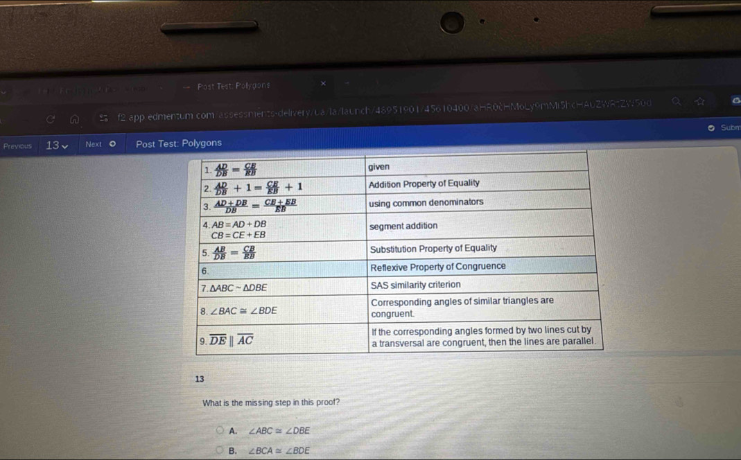 == Post Test: Polygons
f2.app.edmentum.com/assessments-delivery/ba/la/launch/48951901/45610400/aHR0cHMoLy9mMi5hcHAuZWRtZW50d
Subm
Previous 13 Next Post Test: Polygons
13
What is the missing step in this proof?
A. ∠ ABC≌ ∠ DBE
B. ∠ BCA≌ ∠ BDE