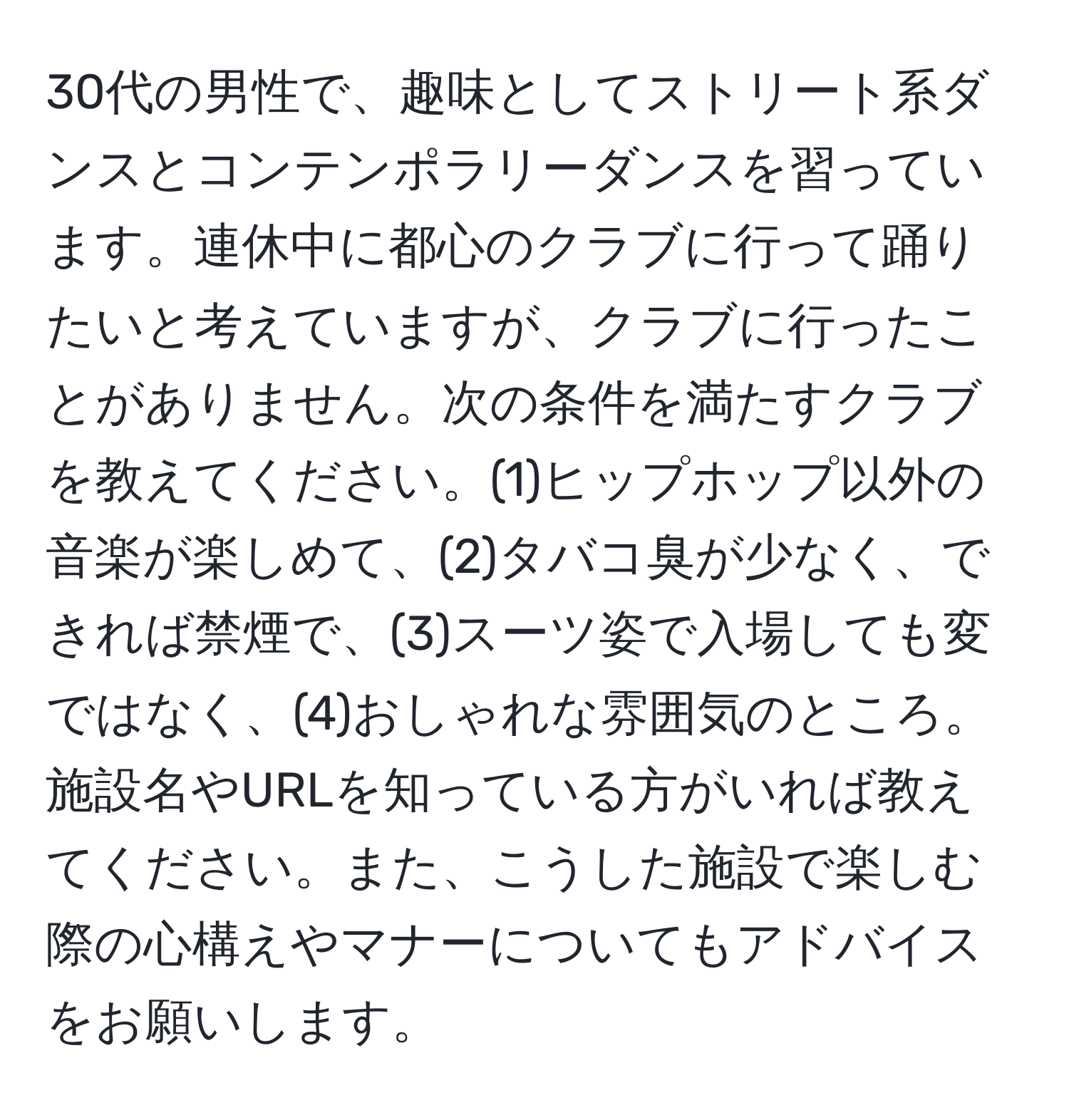 30代の男性で、趣味としてストリート系ダンスとコンテンポラリーダンスを習っています。連休中に都心のクラブに行って踊りたいと考えていますが、クラブに行ったことがありません。次の条件を満たすクラブを教えてください。(1)ヒップホップ以外の音楽が楽しめて、(2)タバコ臭が少なく、できれば禁煙で、(3)スーツ姿で入場しても変ではなく、(4)おしゃれな雰囲気のところ。施設名やURLを知っている方がいれば教えてください。また、こうした施設で楽しむ際の心構えやマナーについてもアドバイスをお願いします。