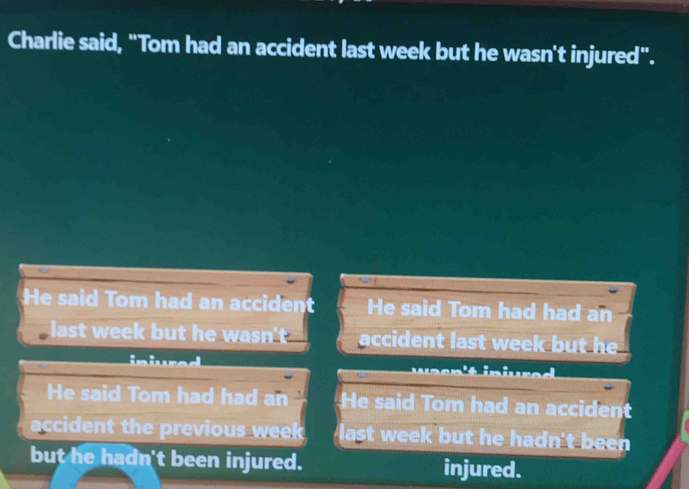 Charlie said, "Tom had an accident last week but he wasn't injured". 
He said Tom had an accident He said Tom had had an 
l st accident last week but he 
iniuad 
He said Tom had had an He said Tom had an accident 
accident the previous week last week but he hadn't been 
but he hadn't been injured. injured.