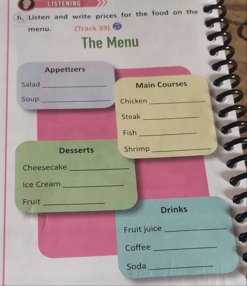 LISTENING 
h. Listen and write prices for the food on the 
menu. (Track 39) 
The Menu 
Appetizers 
Salad _Main Courses 
Soup _Chicken_ 
Steak_ 
Fish_ 
Desserts Shrimp_ 
Cheesecake_ 
Ice Cream_ 
Fruit_ 
Drinks 
Fruit juice_ 
Coffee_ 
Soda_